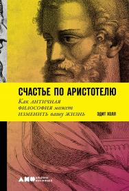 Счастье по Аристотелю. Как античная философия может изменить вашу жизнь / Пер. с англ. ISBN 978-5-00139-087-9