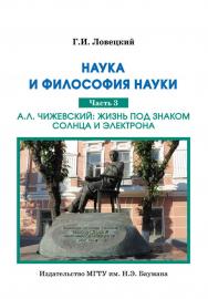 Наука и философия науки : в трех частях. Часть 3. А. Л. Чижевский: жизнь под знаком Солнца и электрона. Выбранные места из научного наследия ученого ISBN 978-5-7038-3816-7